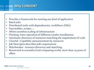 23
Why CONDOR?
• Provides a framework for running any kind of application
• Batch jobs
• Distributed tasks with dependencies, workflows (DAG)
• Executables, scripts, …
• Allows seamless scaling of infrastructure
• Flocking: Inter-operation of different condor installations
• Automatic discovery of resources matching the requirement of a job
• ClassAd : Capability announcement by resources
• Job Descriptor describes job’s requirement
• Matchmaker : resource discovery and matching
• Renowned in scientific/Grid computing world, more than 25 years of
effort
 