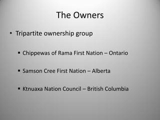 The Owners
• Tripartite ownership group

   Chippewas of Rama First Nation – Ontario

   Samson Cree First Nation – Alberta

   Ktnuaxa Nation Council – British Columbia
 