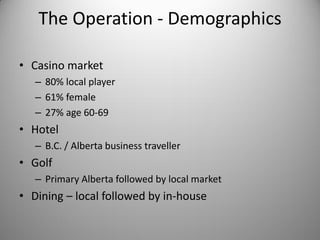 The Operation - Demographics

• Casino market
   – 80% local player
   – 61% female
   – 27% age 60-69
• Hotel
   – B.C. / Alberta business traveller
• Golf
   – Primary Alberta followed by local market
• Dining – local followed by in-house
 