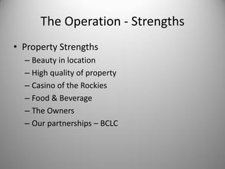The Operation - Strengths
• Property Strengths
  – Beauty in location
  – High quality of property
  – Casino of the Rockies
  – Food & Beverage
  – The Owners
  – Our partnerships – BCLC
 