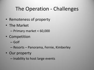 The Operation - Challenges
• Remoteness of property
• The Market
  – Primary market < 60,000
• Competition
  – Golf
  – Resorts – Panorama, Fernie, Kimberley
• Our property
  – Inability to host large events
 
