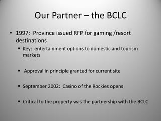 Our Partner – the BCLC
• 1997: Province issued RFP for gaming /resort
  destinations
    Key: entertainment options to domestic and tourism
     markets

    Approval in principle granted for current site

    September 2002: Casino of the Rockies opens

    Critical to the property was the partnership with the BCLC
 