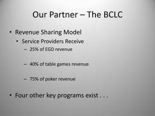 Our Partner – The BCLC
• Revenue Sharing Model
  • Service Providers Receive
     – 25% of EGD revenue

     – 40% of table games revenue

     – 75% of poker revenue


• Four other key programs exist . . .
 