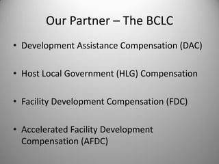 Our Partner – The BCLC
• Development Assistance Compensation (DAC)

• Host Local Government (HLG) Compensation

• Facility Development Compensation (FDC)

• Accelerated Facility Development
  Compensation (AFDC)
 