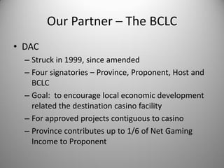 Our Partner – The BCLC
• DAC
  – Struck in 1999, since amended
  – Four signatories – Province, Proponent, Host and
    BCLC
  – Goal: to encourage local economic development
    related the destination casino facility
  – For approved projects contiguous to casino
  – Province contributes up to 1/6 of Net Gaming
    Income to Proponent
 
