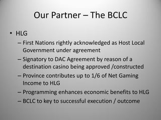 Our Partner – The BCLC
• HLG
  – First Nations rightly acknowledged as Host Local
    Government under agreement
  – Signatory to DAC Agreement by reason of a
    destination casino being approved /constructed
  – Province contributes up to 1/6 of Net Gaming
    Income to HLG
  – Programming enhances economic benefits to HLG
  – BCLC to key to successful execution / outcome
 