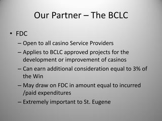 Our Partner – The BCLC
• FDC
  – Open to all casino Service Providers
  – Applies to BCLC approved projects for the
    development or improvement of casinos
  – Can earn additional consideration equal to 3% of
    the Win
  – May draw on FDC in amount equal to incurred
    /paid expenditures
  – Extremely important to St. Eugene
 