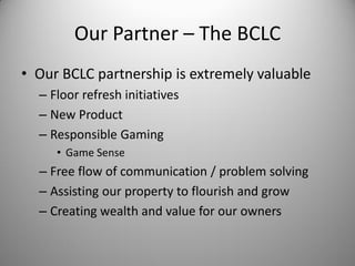 Our Partner – The BCLC
• Our BCLC partnership is extremely valuable
  – Floor refresh initiatives
  – New Product
  – Responsible Gaming
     • Game Sense
  – Free flow of communication / problem solving
  – Assisting our property to flourish and grow
  – Creating wealth and value for our owners
 