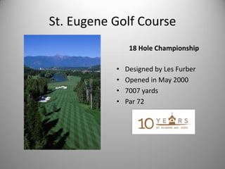 St. Eugene Golf Course
                18 Hole Championship

           •   Designed by Les Furber
           •   Opened in May 2000
           •   7007 yards
           •   Par 72
 