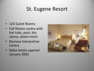 St. Eugene Resort

• 125 Guest Rooms
• Full fitness centre with
  hot tubs, pool, dry
  sauna, steam room
• Ktunaxa Interpretive
  Centre
• Delta Hotels opened
  January 2003
 