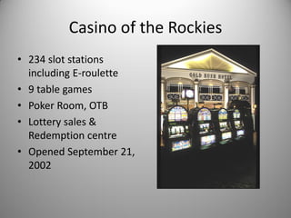 Casino of the Rockies
• 234 slot stations
  including E-roulette
• 9 table games
• Poker Room, OTB
• Lottery sales &
  Redemption centre
• Opened September 21,
  2002
 