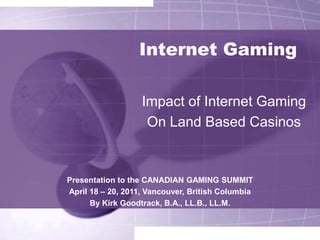 Internet Gaming

                   Impact of Internet Gaming
                    On Land Based Casinos


Presentation to the CANADIAN GAMING SUMMIT
April 18 – 20, 2011, Vancouver, British Columbia
      By Kirk Goodtrack, B.A., LL.B., LL.M.
 