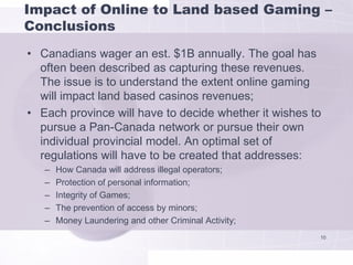 Impact of Online to Land based Gaming –
Conclusions
• Canadians wager an est. $1B annually. The goal has
  often been described as capturing these revenues.
  The issue is to understand the extent online gaming
  will impact land based casinos revenues;
• Each province will have to decide whether it wishes to
  pursue a Pan-Canada network or pursue their own
  individual provincial model. An optimal set of
  regulations will have to be created that addresses:
   –   How Canada will address illegal operators;
   –   Protection of personal information;
   –   Integrity of Games;
   –   The prevention of access by minors;
   –   Money Laundering and other Criminal Activity;
                                                       10
 
