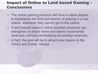 Impact of Online to Land based Gaming –
Conclusions
• The online gaming products will have to allow players
  to experience the thrill and tension of playing in a real
  casino, whenever they cannot get to the casino;
• A land based casino’s online branded presence can
  strengthen its brand name and deliver incremental
  revenues, without cannibalizing its existing revenues;
• In fact, the goal will be to attract new players to the
  ‘bricks and mortar’ venues




                                                              12
 
