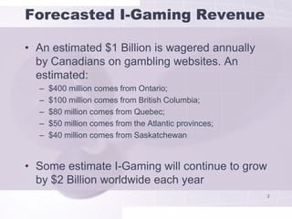 Forecasted I-Gaming Revenue

• An estimated $1 Billion is wagered annually
  by Canadians on gambling websites. An
  estimated:
  –   $400 million comes from Ontario;
  –   $100 million comes from British Columbia;
  –   $80 million comes from Quebec;
  –   $50 million comes from the Atlantic provinces;
  –   $40 million comes from Saskatchewan


• Some estimate I-Gaming will continue to grow
  by $2 Billion worldwide each year
                                                       2
 
