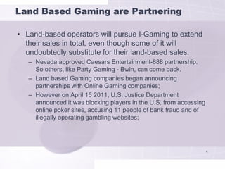 Land Based Gaming are Partnering

• Land-based operators will pursue I-Gaming to extend
  their sales in total, even though some of it will
  undoubtedly substitute for their land-based sales.
   – Nevada approved Caesars Entertainment-888 partnership.
     So others, like Party Gaming - Bwin, can come back.
   – Land based Gaming companies began announcing
     partnerships with Online Gaming companies;
   – However on April 15 2011, U.S. Justice Department
     announced it was blocking players in the U.S. from accessing
     online poker sites, accusing 11 people of bank fraud and of
     illegally operating gambling websites;




                                                                    4
 
