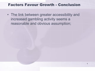 Factors Favour Growth - Conclusion

• The link between greater accessibility and
  increased gambling activity seems a
  reasonable and obvious assumption;




                                               5
 