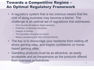 Towards a Competitive Regime –
An Optimal Regulatory Framework
• A regulatory system that is too onerous means that the
  cost of doing business may become a barrier. The
  challenge is an optimal set of regulations that addresses:
   –   How Canada will address illegal operators;
   –   Protection of personal information;
   –   Integrity of Games;
   –   The prevention of access by minors;
   –   Money Laundering and other Criminal Activity;

• The key is to discourage your residents from visiting off
  shore gaming sites, and inspire confidence on home-
  based gaming sites;
• Gambling products must be as attractive, as easily
  accessible and as inexpensive as the products offered
  from overseas jurisdictions;
                                                         6
 