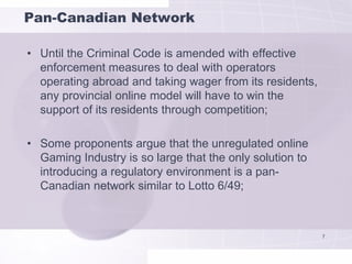 Pan-Canadian Network

• Until the Criminal Code is amended with effective
  enforcement measures to deal with operators
  operating abroad and taking wager from its residents,
  any provincial online model will have to win the
  support of its residents through competition;

• Some proponents argue that the unregulated online
  Gaming Industry is so large that the only solution to
  introducing a regulatory environment is a pan-
  Canadian network similar to Lotto 6/49;



                                                          7
 