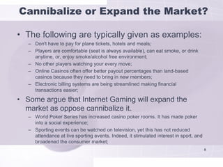 Cannibalize or Expand the Market?

• The following are typically given as examples:
   – Don't have to pay for plane tickets, hotels and meals;
   – Players are comfortable (seat is always available), can eat smoke, or drink
     anytime, or, enjoy smoke/alcohol free environment;
   – No other players watching your every move;
   – Online Casinos often offer better payout percentages than land-based
     casinos because they need to bring in new members;
   – Electronic billing systems are being streamlined making financial
     transactions easier;

• Some argue that Internet Gaming will expand the
  market as oppose cannibalize it.
   – World Poker Series has increased casino poker rooms. It has made poker
     into a social experience;
   – Sporting events can be watched on television, yet this has not reduced
     attendance at live sporting events. Indeed, it stimulated interest in sport, and
     broadened the consumer market;
                                                                                        8
 