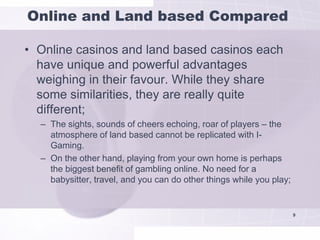 Online and Land based Compared

• Online casinos and land based casinos each
  have unique and powerful advantages
  weighing in their favour. While they share
  some similarities, they are really quite
  different;
  – The sights, sounds of cheers echoing, roar of players – the
    atmosphere of land based cannot be replicated with I-
    Gaming.
  – On the other hand, playing from your own home is perhaps
    the biggest benefit of gambling online. No need for a
    babysitter, travel, and you can do other things while you play;


                                                                      9
 