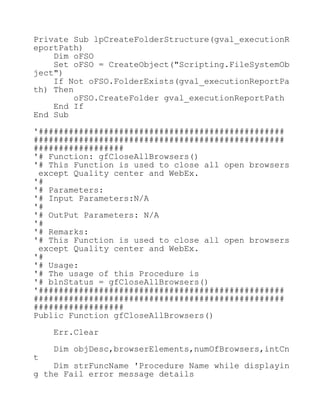 Private Sub lpCreateFolderStructure(gval_executionR
eportPath)
Dim oFSO
Set oFSO = CreateObject("Scripting.FileSystemOb
ject")
If Not oFSO.FolderExists(gval_executionReportPa
th) Then
oFSO.CreateFolder gval_executionReportPath
End If
End Sub
'#################################################
##################################################
##################
'# Function: gfCloseAllBrowsers()
'# This Function is used to close all open browsers
except Quality center and WebEx.
'#
'# Parameters:
'# Input Parameters:N/A
'#
'# OutPut Parameters: N/A
'#
'# Remarks:
'# This Function is used to close all open browsers
except Quality center and WebEx.
'#
'# Usage:
'# The usage of this Procedure is
'# blnStatus = gfCloseAllBrowsers()
'#################################################
##################################################
##################
Public Function gfCloseAllBrowsers()
Err.Clear
Dim objDesc,browserElements,numOfBrowsers,intCn
t
Dim strFuncName 'Procedure Name while displayin
g the Fail error message details
 