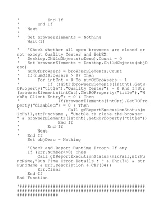 ' End If
' End If
' Next
'
' Set browserElements = Nothing
Wait(1)
' 'Check whether all open browsers are closed or
not except Quality Center and WebEX
' Desktop.ChildObjects(oDesc).Count = 0
' Set browserElements = Desktop.ChildObjects(objD
esc)
' numOfBrowsers = browserElements.Count
' If(numOfBrowsers > 0) Then
' For intCnt = 0 To numOfBrowsers - 1
' If (InStr(browserElements(intCnt).GetR
OProperty("title"),"Quality Center") = 0 And InStr
(browserElements(intCnt).GetROProperty("title"),"W
ebEx Client Entry") = 0 ) Then
' If(browserElements(intCnt).GetROPro
perty("disabled") = 0 ) Then
' Call gfReportExecutionStatus(m
icFail,strFuncName , "Unable to close the browser
" & browserElements(intCnt).GetROProperty("title"))
' End If
' End If
' Next
' End If
Set objDesc = Nothing
'Check and Report Runtime Errors If any
If (Err.Number<>0) Then
Call gfReportExecutionStatus(micFail,strFu
ncName,"Run Time Error Details : " & Chr(34) & str
FuncName & Err.Description & Chr(34))
Err.Clear
End If
End Function
'#################################################
##################################################
################
 