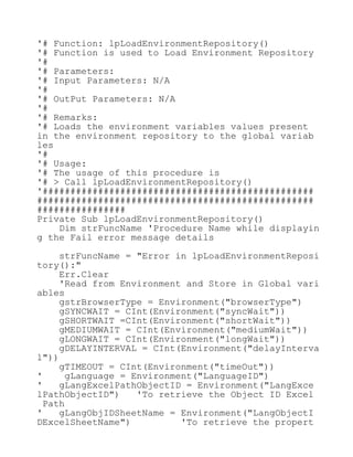 '# Function: lpLoadEnvironmentRepository()
'# Function is used to Load Environment Repository
'#
'# Parameters:
'# Input Parameters: N/A
'#
'# OutPut Parameters: N/A
'#
'# Remarks:
'# Loads the environment variables values present
in the environment repository to the global variab
les
'#
'# Usage:
'# The usage of this procedure is
'# > Call lpLoadEnvironmentRepository()
'#################################################
##################################################
################
Private Sub lpLoadEnvironmentRepository()
Dim strFuncName 'Procedure Name while displayin
g the Fail error message details
strFuncName = "Error in lpLoadEnvironmentReposi
tory():"
Err.Clear
'Read from Environment and Store in Global vari
ables
gstrBrowserType = Environment("browserType")
gSYNCWAIT = CInt(Environment("syncWait"))
gSHORTWAIT =CInt(Environment("shortWait"))
gMEDIUMWAIT = CInt(Environment("mediumWait"))
gLONGWAIT = CInt(Environment("longWait"))
gDELAYINTERVAL = CInt(Environment("delayInterva
l"))
gTIMEOUT = CInt(Environment("timeOut"))
' gLanguage = Environment("LanguageID")
' gLangExcelPathObjectID = Environment("LangExce
lPathObjectID") 'To retrieve the Object ID Excel
Path
' gLangObjIDSheetName = Environment("LangObjectI
DExcelSheetName") 'To retrieve the propert
 