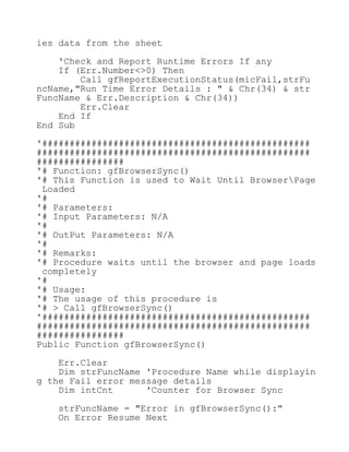 ies data from the sheet
'Check and Report Runtime Errors If any
If (Err.Number<>0) Then
Call gfReportExecutionStatus(micFail,strFu
ncName,"Run Time Error Details : " & Chr(34) & str
FuncName & Err.Description & Chr(34))
Err.Clear
End If
End Sub
'#################################################
##################################################
################
'# Function: gfBrowserSync()
'# This Function is used to Wait Until BrowserPage
Loaded
'#
'# Parameters:
'# Input Parameters: N/A
'#
'# OutPut Parameters: N/A
'#
'# Remarks:
'# Procedure waits until the browser and page loads
completely
'#
'# Usage:
'# The usage of this procedure is
'# > Call gfBrowserSync()
'#################################################
##################################################
################
Public Function gfBrowserSync()
Err.Clear
Dim strFuncName 'Procedure Name while displayin
g the Fail error message details
Dim intCnt 'Counter for Browser Sync
strFuncName = "Error in gfBrowserSync():"
On Error Resume Next
 