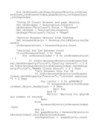 Dim objBrowser,objPage,browserObjects,intBrows
ersCount,intBrowserIndex,pageObjects,intPagesCount
,intPageIndex
'Using DP Create Browser and page Objects
Set objBrowser = Description.Create()
objBrowser("micClass").Value = "Browser"
Set objPage = Description.Create()
objPage("micClass").Value = "Page"
'Retrive Browser Objects from DeskTop
Set browserObjects = Desktop.ChildObjects(objBr
owser)
intBrowsersCount = browserObjects.Count
'verifies for the Browser Count
If(intBrowsersCount > 0) Then
For intBrowserIndex = 0 To intBrowsersCount
- 1
If (InStr(browserObjects(intBrowserInd
ex).GetROProperty("title"),"Quality Center") = 0 A
nd InStr(browserObjects(intBrowserIndex).GetROProp
erty("title"),"WebEx Client Entry") = 0 ) Then
'Call Browser Sync For IE
If InStr(browserObjects(intBrowser
Index).GetROProperty("version"),"internet explorer
") > 0 Then
For intCnt = 0 To gSYNCWAIT
If browserObjects(intBrowse
rIndex).Object.ReadyState = 4 Then
Exit For
End If
Wait(1) 'Waiting for gSyncW
ait number of seconds
Next
Else
browserObjects(intBrowserIndex)
.Sync
End If
Set pageObjects = browserObjects(in
tBrowserIndex).ChildObjects(objPage)
intPagesCount = pageObjects.count
 