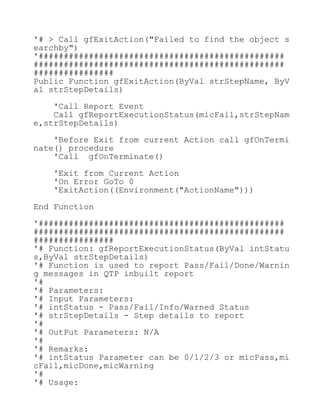 '# > Call gfExitAction("Failed to find the object s
earchby")
'#################################################
##################################################
################
Public Function gfExitAction(ByVal strStepName, ByV
al strStepDetails)
'Call Report Event
Call gfReportExecutionStatus(micFail,strStepNam
e,strStepDetails)
'Before Exit from current Action call gfOnTermi
nate() procedure
'Call gfOnTerminate()
'Exit from Current Action
'On Error GoTo 0
'ExitAction((Environment("ActionName")))
End Function
'#################################################
##################################################
################
'# Function: gfReportExecutionStatus(ByVal intStatu
s,ByVal strStepDetails)
'# Function is used to report Pass/Fail/Done/Warnin
g messages in QTP inbuilt report
'#
'# Parameters:
'# Input Parameters:
'# intStatus - Pass/Fail/Info/Warned Status
'# strStepDetails - Step details to report
'#
'# OutPut Parameters: N/A
'#
'# Remarks:
'# intStatus Parameter can be 0/1/2/3 or micPass,mi
cFail,micDone,micWarning
'#
'# Usage:
 