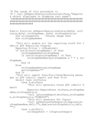 '# The usage of this procedure is
'# > Call gfReportExecutionStatus(micPass,"Expecte
d object displayed in Shopping cart page")
'#################################################
##################################################
################
Public Function gfReportExecutionStatus(ByVal intS
tatus,ByVal strStepName, ByVal strStepDetails)
Dim strImagePath 'Stores Image Path
Dim strStepNameNew
'This will enable all the reporting stuff For I
nBuilt QTP Reporting Purpose
Reporter.Filter = rfEnableAll
If Len(Trim(strStepName)) >0 Then
strStepNameNew=strStepName
If Len(Trim(gstrStepName)) >0 Then
strStepNameNew=gstrStepName & " " & str
StepName
End If
Else
strStepNameNew=gstrStepName
gstrStepName=""
End If
'This will report Pass/Fail/Done/Warning messa
ges in QTP inbuilt report and Text File
Select Case intStatus
Case 0,micPass:
'This will generate Cutom QTP inBuilt R
eport
Reporter.ReportEvent micPass,strStepNam
eNew,strStepDetails
'Call lpCustomReport(micPass,strStepNam
e,strStepDetails,"SUBROOT")
'This will generate Txt Trport
'Call lpGenerateTxtReport(0,Replace(st
rStepNameNew,vbCr,""),Replace(strStepDetails,vbCr,
""))
Case 1,micFail:
strImagePath = lfCaptureImage()
 