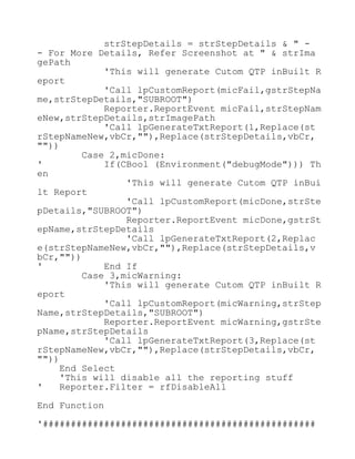 strStepDetails = strStepDetails & " -
- For More Details, Refer Screenshot at " & strIma
gePath
'This will generate Cutom QTP inBuilt R
eport
'Call lpCustomReport(micFail,gstrStepNa
me,strStepDetails,"SUBROOT")
Reporter.ReportEvent micFail,strStepNam
eNew,strStepDetails,strImagePath
'Call lpGenerateTxtReport(1,Replace(st
rStepNameNew,vbCr,""),Replace(strStepDetails,vbCr,
""))
Case 2,micDone:
' If(CBool (Environment("debugMode"))) Th
en
'This will generate Cutom QTP inBui
lt Report
'Call lpCustomReport(micDone,strSte
pDetails,"SUBROOT")
Reporter.ReportEvent micDone,gstrSt
epName,strStepDetails
'Call lpGenerateTxtReport(2,Replac
e(strStepNameNew,vbCr,""),Replace(strStepDetails,v
bCr,""))
' End If
Case 3,micWarning:
'This will generate Cutom QTP inBuilt R
eport
'Call lpCustomReport(micWarning,strStep
Name,strStepDetails,"SUBROOT")
Reporter.ReportEvent micWarning,gstrSte
pName,strStepDetails
'Call lpGenerateTxtReport(3,Replace(st
rStepNameNew,vbCr,""),Replace(strStepDetails,vbCr,
""))
End Select
'This will disable all the reporting stuff
' Reporter.Filter = rfDisableAll
End Function
'#################################################
 