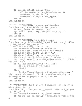If gen_closeAllBrowsers Then
Set objBrowser = gen_launchbrowser()
objBrowser.visible=True
objBrowser.Navigate(var_appUrl)
End If
End Function
'*********FUNCTION: to open application
Function sap_launchWebPortal(var_appUrl)
If gen_closeAllBrowsers Then
SystemUtil.Run "iexplore",var_appUrl,,,3
End If
End Function
'*********FUNCTION: to click a link
Function gen_clickLink(obj_PageOrFrame, var_linkTex
t, var_class, var_htmlId)
Dim linkDesc,obj_linkToClick
Set linkDesc = Description.Create
linkDesc("html id").Value = var_htmlId
linkDesc("html tag").Value = "A"
linkDesc("class").Value = var_class
linkDesc("text").Value = var_linkText
Set obj_linkToClick = obj_PageOrFrame.ChildObje
cts(linkDesc)
If obj_linkToClick.Count = 1 Then
obj_linkToClick(0).click
Wait(3)
Else
Call gfReportExecutionStatus(micWarning, "
Link count mismatch", "Link is either missing or t
oo many links on page: " &var_linkText)
End If
End Function
'*****FUNCTION: to find child objects that match a
given description
Function gen_findObject(obj_pageOrFrame, arr_proper
ty, arr_value)
Set objPageOrFrame = obj_pageOrFrame
If UBound(arr_property) = UBound(arr_value) The
n
 