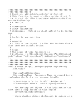 ##################################################
##################
'# Function: gfClickObject(ByRef objControl)
'# This Function is used to click on the object fo
llowing controls like Link,Image,WebButton,WebElem
ent,WebRadioGroup
'# WinButton
'#
'# Parameters:
'# Input Parameters:
'# objControl - Object on which action to be perfor
med
'#
'# OutPut Parameters: N/A
'#
'# Remarks:
'# Clicks on the Object if Exist and Enabled else e
xits from the current action
'#
'# Usage:
'# The usage of this Procedure is
'# blnStatus = gfClickObject(Browser("brSOSDesignT
ools").Page("pgProductPage").Webbutton("btnSearch"
))
'#################################################
##################################################
##################
Public Function gfClickObject(ByRef objControl)
Err.Clear
Dim strTestObjectName
Dim strFuncName 'Procedure Name is stored for d
isplaying the Fail error message details
strFuncName = "Error in gfClickObject():"
strTestObjectName = lfToString(objControl)
'Re-identify the object in the application the
next time a step refers to this object
'objControl.RefreshObject
'check whether object objControl is exists or n
 