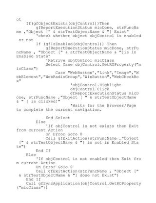 ot
If(gfObjectExists(objControl))Then
gfReportExecutionStatus micDone, strFuncNa
me ,"Object [" & strTestObjectName & "] Exist"
'check whether object objControl is enabled
or not
If (gfIsEnabled(objControl)) Then
gfReportExecutionStatus micDone, strFu
ncName , "Object [" & strTestObjectName & "]is in
Enabled State"
'Retrive objControl micClass
Select Case objControl.GetROProperty("m
icClass")
Case "WebButton","Link","Image","W
ebElement","WebRadioGroup","WinButton","WebCheckBo
x"
'objControl.Highlight
objControl.Click
gfReportExecutionStatus micD
one, strFuncName ,"Object [ " & strTestObjectName
& " ] is clicked!"
'Waits for the Browser/Page
to complete the current navigation.
End Select
Else
'If objControl is not exists then Exit
from current Action
On Error GoTo 0
Call gfExitAction(strFuncName ,"Object
[" & strTestObjectName & "[ is not in Enabled Sta
te")
End If
Else
'If objControl is not enabled then Exit fro
m current Action
On Error GoTo 0
Call gfExitAction(strFuncName , "Object ["
& strTestObjectName & "] dose not Exist")
End If
Call gfSyncApplication(objControl.GetROProperty
("micClass"))
 