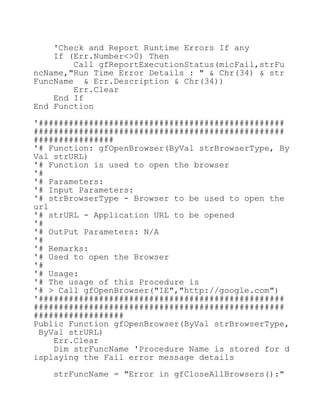 'Check and Report Runtime Errors If any
If (Err.Number<>0) Then
Call gfReportExecutionStatus(micFail,strFu
ncName,"Run Time Error Details : " & Chr(34) & str
FuncName & Err.Description & Chr(34))
Err.Clear
End If
End Function
'#################################################
##################################################
################
'# Function: gfOpenBrowser(ByVal strBrowserType, By
Val strURL)
'# Function is used to open the browser
'#
'# Parameters:
'# Input Parameters:
'# strBrowserType - Browser to be used to open the
url
'# strURL - Application URL to be opened
'#
'# OutPut Parameters: N/A
'#
'# Remarks:
'# Used to open the Browser
'#
'# Usage:
'# The usage of this Procedure is
'# > Call gfOpenBrowser("IE","http://google.com")
'#################################################
##################################################
##################
Public Function gfOpenBrowser(ByVal strBrowserType,
ByVal strURL)
Err.Clear
Dim strFuncName 'Procedure Name is stored for d
isplaying the Fail error message details
strFuncName = "Error in gfCloseAllBrowsers():"
 