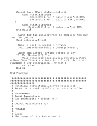 Select Case UCase(strBrowserType)
Case gCnstIEBrowser
'SystemUtil.Run "iexplore.exe",strURL
SystemUtil.Run "iexplore.exe",strURL,
, ,3
Case gCnstFFBrowser
SystemUtil.Run "firefox.exe",strURL
End Select
'Waits for the Browser/Page to complete the cur
rent navigation.
Call gfBrowserSync()
'This is used to maximize Browser
'Call lpBrowserMaximize(Browser(Browser))
'Check and Report Runtime Errors If any
If (Err.Number<>0) Then
Call gfReportExecutionStatus(micFail,strFu
ncName,"Run Time Error Details : " & Chr(34) & str
FuncName & Err.Description & Chr(34))
Err.Clear
End If
End Function
'#################################################
##################################################
################
'# Function: gfDeleteResults(var_FolderPath)
'# Function is used to delete contents in folder
'#
'# Parameters:
'# Input Parameters:
'# var_FolderPath - Folder Path
'#
'# OutPut Parameters: N/A
'#
'# Remarks:
'#
'# Usage:
'# The usage of this Procedure is
 