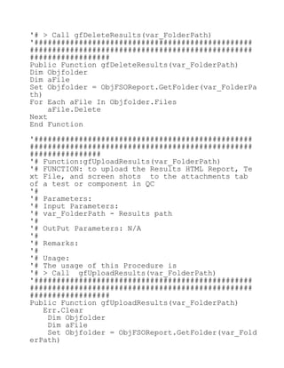 '# > Call gfDeleteResults(var_FolderPath)
'#################################################
##################################################
##################
Public Function gfDeleteResults(var_FolderPath)
Dim Objfolder
Dim aFile
Set Objfolder = ObjFSOReport.GetFolder(var_FolderPa
th)
For Each aFile In Objfolder.Files
aFile.Delete
Next
End Function
'#################################################
##################################################
################
'# Function:gfUploadResults(var_FolderPath)
'# FUNCTION: to upload the Results HTML Report, Te
xt File, and screen shots to the attachments tab
of a test or component in QC
'#
'# Parameters:
'# Input Parameters:
'# var_FolderPath - Results path
'#
'# OutPut Parameters: N/A
'#
'# Remarks:
'#
'# Usage:
'# The usage of this Procedure is
'# > Call gfUploadResults(var_FolderPath)
'#################################################
##################################################
##################
Public Function gfUploadResults(var_FolderPath)
Err.Clear
Dim Objfolder
Dim aFile
Set Objfolder = ObjFSOReport.GetFolder(var_Fold
erPath)
 