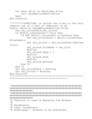 For Each aFile In Objfolder.Files
Call gfaddAttachment(aFile)
Next
End Function
'*********FUNCTION: to upload the files to the atta
chments tab of a test or component in QC
Public Function gfaddAttachment(var_File)
Dim obj_attachPath,obj_attach
If QCUtil.IsConnected = True Then
If NOT QCUtil.CurrentRun is Nothing Then
Set obj_attachPath = QCutil.CurrentRun.
Attachments
Set obj_attach = obj_attachPath.AddItem
(null)
obj_attach.FileName = var_File
Wait(2)
obj_attach.Type = 1
Wait(2)
obj_attach.Post
Wait(5)
obj_attach.Refresh
End If
End If
Set obj_attachPath = Nothing
Set obj_attach = Nothing
End Function
'**************************************************
****************************************
'#################################################
##################################################
################
'#################################################
##################################################
################
'# Function is used to Maximize the Browser
'#
'# Parameters:
'# Input Parameters:
'# objBrowser - Browser to be maximized
 