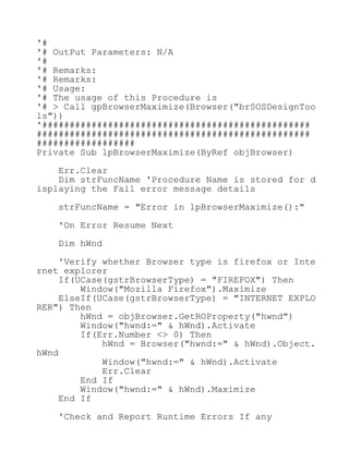 '#
'# OutPut Parameters: N/A
'#
'# Remarks:
'# Remarks:
'# Usage:
'# The usage of this Procedure is
'# > Call gpBrowserMaximize(Browser("brSOSDesignToo
ls"))
'#################################################
##################################################
##################
Private Sub lpBrowserMaximize(ByRef objBrowser)
Err.Clear
Dim strFuncName 'Procedure Name is stored for d
isplaying the Fail error message details
strFuncName = "Error in lpBrowserMaximize():"
'On Error Resume Next
Dim hWnd
'Verify whether Browser type is firefox or Inte
rnet explorer
If(UCase(gstrBrowserType) = "FIREFOX") Then
Window("Mozilla Firefox").Maximize
ElseIf(UCase(gstrBrowserType) = "INTERNET EXPLO
RER") Then
hWnd = objBrowser.GetROProperty("hwnd")
Window("hwnd:=" & hWnd).Activate
If(Err.Number <> 0) Then
hWnd = Browser("hwnd:=" & hWnd).Object.
hWnd
Window("hwnd:=" & hWnd).Activate
Err.Clear
End If
Window("hwnd:=" & hWnd).Maximize
End If
'Check and Report Runtime Errors If any
 