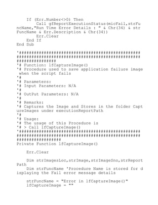 If (Err.Number<>0) Then
Call gfReportExecutionStatus(micFail,strFu
ncName,"Run Time Error Details : " & Chr(34) & str
FuncName & Err.Description & Chr(34))
Err.Clear
End If
End Sub
'#################################################
##################################################
################
'# Function: lfCaptureImage()
'# Procedure used to save application failure image
when the script fails
'#
'# Parameters:
'# Input Parameters: N/A
'#
'# OutPut Parameters: N/A
'#
'# Remarks:
'# Captures the Image and Stores in the folder Capt
ureImages under executionReportPath
'#
'# Usage:
'# The usage of this Procedure is
'# > Call lfCaptureImage()
'#################################################
##################################################
##################
Private Function lfCaptureImage()
Err.Clear
Dim strImagesLoc,strImage,strImageSno,strReport
Path
Dim strFuncName 'Procedure Name is stored for d
isplaying the Fail error message details
strFuncName = "Error in lfCaptureImage()"
lfCaptureImage = ""
 