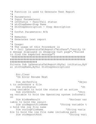 '# Function is used to Generate Text Report
'#
'# Parameters:
'# Input Parameters:
'# intStatus - Pass/Fail status
'# strStepName-Step Name
'# StrStepDescription - Step description
'#
'# OutPut Parameters: N/A
'#
'# Remarks:
'# Generates text report
'#
'# Usage:
'# The usage of this Procedure is
'# > Call lpGenerateTxtReport("micPass","verify th
e mesage displayed in Shopping Cart page","Failed
to find the expected message")
'#################################################
##################################################
##################
Private Sub lpGenerateTxtReport(ByVal intStatus,ByV
al strStepName,ByVal StrStepDescription)
Err.Clear
'On Error Resume Next
Dim objTxtFile 'Objec
t to reference a file
Dim strStatus 'St
ring variable to hold the status of an action
Dim strOSInfo 'Stri
ng variable to hold the Operating system informati
on
Dim blnNewResult 'Boolean var
iable to hold the result
Dim strReportFileName 'String variable t
o hold the log file name
Dim strLogFileName 'String varia
ble to hold the log file name including path
Dim strReportPath 'String vari
 