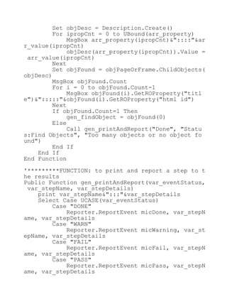 Set objDesc = Description.Create()
For ipropCnt = 0 to UBound(arr_property)
MsgBox arr_property(ipropCnt)&"::::"&ar
r_value(ipropCnt)
objDesc(arr_property(ipropCnt)).Value =
arr_value(ipropCnt)
Next
Set objFound = objPageOrFrame.ChildObjects(
objDesc)
MsgBox objFound.Count
For i = 0 to objFound.Count-1
MsgBox objFound(i).GetROProperty("titl
e")&":::::"&objFound(i).GetROProperty("html id")
Next
If objFound.Count=1 Then
gen_findObject = objFound(0)
Else
Call gen_printAndReport("Done", "Statu
s:Find Objects", "Too many objects or no object fo
und")
End If
End If
End Function
'*********FUNCTION: to print and report a step to t
he results
Public Function gen_printAndReport(var_eventStatus,
var_stepName, var_stepDetails)
print var_stepName&":::"&var_stepDetails
Select Case UCASE(var_eventStatus)
Case "DONE"
Reporter.ReportEvent micDone, var_stepN
ame, var_stepDetails
Case "WARN"
Reporter.ReportEvent micWarning, var_st
epName, var_stepDetails
Case "FAIL"
Reporter.ReportEvent micFail, var_stepN
ame, var_stepDetails
Case "PASS"
Reporter.ReportEvent micPass, var_stepN
ame, var_stepDetails
 