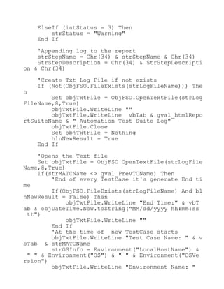 ElseIf (intStatus = 3) Then
strStatus = "Warning"
End If
'Appending log to the report
strStepName = Chr(34) & strStepName & Chr(34)
StrStepDescription = Chr(34) & StrStepDescripti
on & Chr(34)
'Create Txt Log File if not exists
If (Not(ObjFSO.FileExists(strLogFileName))) The
n
Set objTxtFile = ObjFSO.OpenTextFile(strLog
FileName,8,True)
objTxtFile.WriteLine ""
objTxtFile.WriteLine vbTab & gval_htmlRepo
rtSuiteName & " Automation Test Suite Log"
objTxtFile.Close
Set objTxtFile = Nothing
blnNewResult = True
End If
'Opens the Text file
Set objTxtFile = ObjFSO.OpenTextFile(strLogFile
Name,8,True)
If(strMATCName <> gval_PrevTCName) Then
'End of every TestCase it's generate End ti
me
If(ObjFSO.FileExists(strLogFileName) And bl
nNewResult = False) Then
objTxtFile.WriteLine "End Time:" & vbT
ab & objDateTime.Now.toString("MM/dd/yyyy hh:mm:ss
tt")
objTxtFile.WriteLine ""
End If
'At the time of new TestCase starts
objTxtFile.WriteLine "Test Case Name: " & v
bTab & strMATCName
strOSInfo = Environment("LocalHostName") &
" " & Environment("OS") & " " & Environment("OSVe
rsion")
objTxtFile.WriteLine "Environment Name: "
 