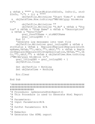 & vbTab & """" & Trim(Mid(strOSInfo, InStr(1, strO
SInfo, ":") + 1)) & """"
objTxtFile.WriteLine "Start Time:" & vbTab
& objDateTime.Now.toString("MM/dd/yyyy hh:mm:ss
tt")
objTxtFile.WriteLine ""
objTxtFile.WriteLine "S.No" & vbTab & "Sta
tus" & vbTab & "Step Name" & vbTab & "Description"
& vbTab & "Date/Time"
gval_PrevTCName = strMATCName
gval_intLogSNO = 1
End If
'Generate Log messages into text file
objTxtFile.WriteLine gval_intLogSNO & vbTab &
strStatus & vbTab & Replace(Replace(Replace(strSt
epName,VbTab,""),vbCr,""),vbLf,"") & vbTab & Repla
ce(Replace(Replace(StrStepDescription,VbTab,""),vb
Cr,""),vbLf,"") & vbTab & objDateTime.Now.toString
("MM/dd/yyyy hh:mm:ss tt")
gval_intLogSNO = gval_intLogSNO + 1
objTxtFile.Close
Set objTxtFile = Nothing
Set objDateTime = Nothing
Err.Clear
End Sub
'#################################################
##################################################
################
'# Procedure: lpGenerateHtmlReport()
'# This Procedure is used to Generate Html Report
'#
'# Parameters:
'# Input Parameters:N/A
'#
'# OutPut Parameters: N/A
'#
'# Remarks:
'# Generates the HTML report
 