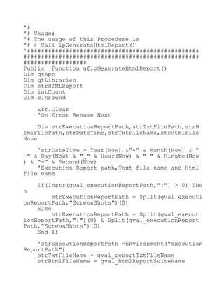 '#
'# Usage:
'# The usage of this Procedure is
'# > Call lpGenerateHtmlReport()
'#################################################
##################################################
##################
Public Function gflpGenerateHtmlReport()
Dim qtApp
Dim qtLibraries
Dim strHTMLReport
Dim intCount
Dim blnFound
Err.Clear
'On Error Resume Next
Dim strExecutionReportPath,strTxtFilePath,strH
tmlFilePath,strDateTime,strTxtFileName,strHtmlFile
Name
'strDateTime = Year(Now) &"-" & Month(Now) & "
-" & Day(Now) & "_" & Hour(Now) & "-" & Minute(Now
) & "-" & Second(Now)
'Execution Report path,Text file name and Html
file name
If(Instr(gval_executionReportPath,":") > 0) The
n
strExecutionReportPath = Split(gval_executi
onReportPath,"ScreenShots")(0)
Else
strExecutionReportPath = Split(gval_execut
ionReportPath,":")(0) & Split(gval_executionReport
Path,"ScreenShots")(0)
End If
'strExecutionReportPath =Environment("execution
ReportPath")
strTxtFileName = gval_reportTxtFileName
strHtmlFileName = gval_htmlReportSuiteName
 