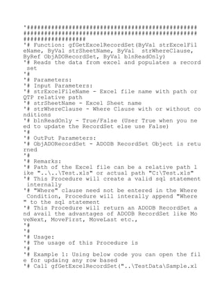 '#################################################
##################################################
##################
'# Function: gfGetExcelRecordSet(ByVal strExcelFil
eName, ByVal strSheetName, ByVal strWhereClause,
ByRef ObjADORecordSet, ByVal blnReadOnly)
'# Reads the data from excel and populates a record
set
'#
'# Parameters:
'# Input Parameters:
'# strExcelFileName - Excel file name with path or
QTP relative path
'# strSheetName - Excel Sheet name
'# strWhereClause - Where Clause with or without co
nditions
'# blnReadOnly - True/False (User True when you ne
ed to update the RecordSet else use False)
'#
'# OutPut Parameters:
'# ObjADORecordSet - ADODB RecordSet Object is retu
rned
'#
'# Remarks:
'# Path of the Excel file can be a relative path l
ike "....Test.xls" or actual path "C:Test.xls"
'# This Procedure will create a valid sql statement
internally
'# "Where" clause need not be entered in the Where
Condition, Procedure will interally append "Where
" to the sql statement
'# This Procedure will return an ADODB RecordSet a
nd avail the advantages of ADODB RecordSet like Mo
veNext, MoveFirst, MoveLast etc.,
'#
'#
'# Usage:
'# The usage of this Procedure is
'#
'# Example 1: Using below code you can open the fil
e for updaing any row based
'# Call gfGetExcelRecordSet("..TestDataSample.xl
 