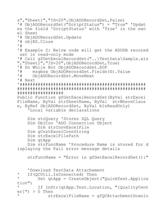 s","Sheet1","ID=20",ObjADORecordSet,False)
'# ObjADORecordSet("ScriptStatus") = "True" 'Updat
es the field 'ScriptStatus' with 'True' in the exc
el Sheet
'# ObjADORecordSet.Update
'# objRS.Close
'#
'# Example 2: Below code will get the ADODB recored
set in read-only mode
'# Call gfGetExcelRecordSet("..TestDataSample.xls
","Sheet1","ID=20",ObjADORecordSet,True)
'# Do While Not ObjADORecordSet.EOF
'# msgbox ObjADORecordSet.Fields(0).Value
'# ObjADORecordSet.MoveNext
'# Next
'#################################################
##################################################
##################
Public Function gfGetExcelRecordSet(ByVal strExcel
FileName, ByVal strSheetName, ByVal strWhereClaus
e, ByRef ObjADORecordSet, ByVal blnReadOnly)
'Local variable declarations
Dim strQuery 'Stores SQL Query
Dim ObjCon 'ADO Connection Object
Dim strConvExcelFile
Dim gCnstExcelConnString
Dim strExcelFilePath
Dim qtApp
Dim strFuncName 'Procedure Name is stored for d
isplaying the Fail error message details
strFuncName = "Error in gfGetExcelRecordSet():"
'Download TestData Attachement
' If(QCUtil.IsConnected) Then
' Set qtApp = CreateObject("QuickTest.Applica
tion")
' If InStr(qtApp.Test.Location, "[QualityCent
er]") > 0 Then
' strExcelFileName = gfQCAttachmentDownlo
 