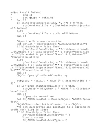 ad(strExcelFileName)
' End If
' Set qtApp = Nothing
' End If
If InStr(strExcelFileName, "..") > 0 Then
strConvExcelFile = gfGetRelativePath(strExc
elFileName)
Else
strConvExcelFile = strExcelFileName
End If
'Open the Database connection
Set ObjCon = CreateObject("ADODB.Connection")
If blnReadOnly = False Then
gCnstExcelConnString = "Provider=Microsoft
.Jet.OLEDB.4.0; Data Source=""" & strConvExcelFile
& """;Extended Properties=""Excel 8.0;HDR=Yes"""
'Connection string
Else
gCnstExcelConnString = "Provider=Microsoft
.Jet.OLEDB.4.0; Data Source=""" & strConvExcelFile
& """;Extended Properties=""Excel 8.0;HDR=Yes;IME
X=1""" 'Connection string
End If
ObjCon.Open gCnstExcelConnString
strQuery = "SELECT * FROM [" & strSheetName & "
$]"
If Len(Trim(strWhereClause)) > 0 Then
strQuery = strQuery & " WHERE " & CStr(strW
hereClause)
End If
'Open the record set
Set ObjADORecordSet = CreateObject("ADODB.Recor
dset")
ObjADORecordSet.ActiveConnection = ObjCon
'To set cursortype and locktype to a editing re
cords when flag is flase
If blnReadOnly = False Then
ObjADORecordSet.CursorType = 3
'Static cursor.
ObjADORecordSet.LockType = 2
 